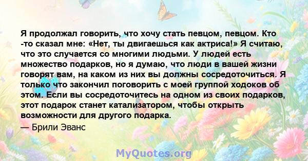 Я продолжал говорить, что хочу стать певцом, певцом. Кто -то сказал мне: «Нет, ты двигаешься как актриса!» Я считаю, что это случается со многими людьми. У людей есть множество подарков, но я думаю, что люди в вашей