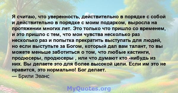 Я считаю, что уверенность, действительно в порядке с собой и действительно в порядке с моим подарком, выросла на протяжении многих лет. Это только что пришло со временем, и это пришло с тем, что мои чувства несколько