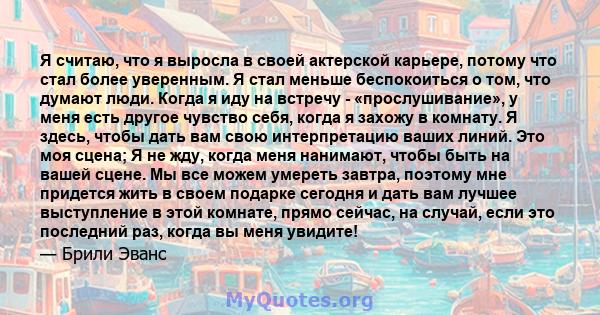 Я считаю, что я выросла в своей актерской карьере, потому что стал более уверенным. Я стал меньше беспокоиться о том, что думают люди. Когда я иду на встречу - «прослушивание», у меня есть другое чувство себя, когда я