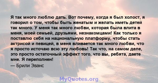 Я так много люблю дать. Вот почему, когда я был холост, я говорил о том, чтобы быть женатым и желать иметь детей так много. У меня так много любви, которая была влита в меня, моей семьей, друзьями, незнакомцами! Как