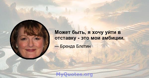 Может быть, я хочу уйти в отставку - это мои амбиции.