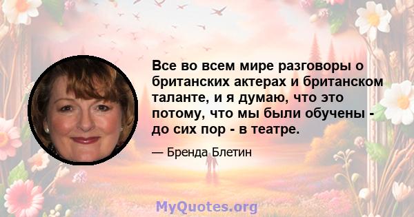 Все во всем мире разговоры о британских актерах и британском таланте, и я думаю, что это потому, что мы были обучены - до сих пор - в театре.