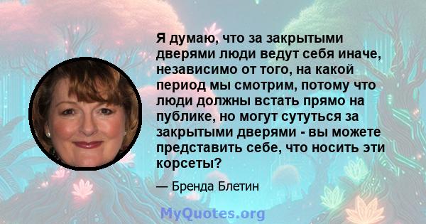 Я думаю, что за закрытыми дверями люди ведут себя иначе, независимо от того, на какой период мы смотрим, потому что люди должны встать прямо на публике, но могут сутуться за закрытыми дверями - вы можете представить