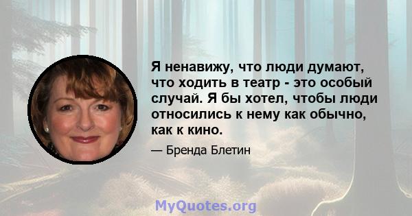 Я ненавижу, что люди думают, что ходить в театр - это особый случай. Я бы хотел, чтобы люди относились к нему как обычно, как к кино.