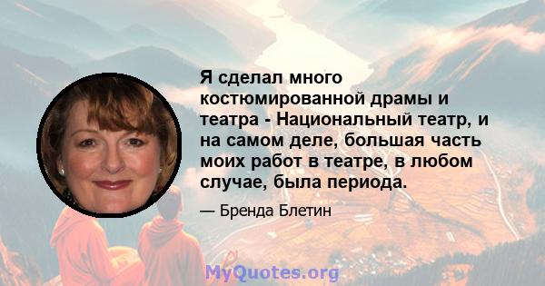 Я сделал много костюмированной драмы и театра - Национальный театр, и на самом деле, большая часть моих работ в театре, в любом случае, была периода.