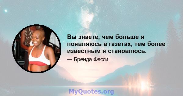 Вы знаете, чем больше я появляюсь в газетах, тем более известным я становлюсь.