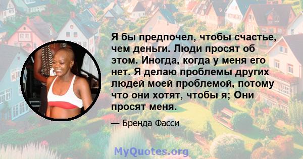 Я бы предпочел, чтобы счастье, чем деньги. Люди просят об этом. Иногда, когда у меня его нет. Я делаю проблемы других людей моей проблемой, потому что они хотят, чтобы я; Они просят меня.