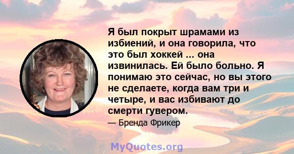 Я был покрыт шрамами из избиений, и она говорила, что это был хоккей ... она извинилась. Ей было больно. Я понимаю это сейчас, но вы этого не сделаете, когда вам три и четыре, и вас избивают до смерти гувером.