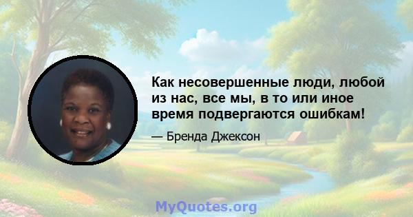 Как несовершенные люди, любой из нас, все мы, в то или иное время подвергаются ошибкам!