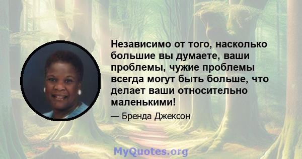 Независимо от того, насколько большие вы думаете, ваши проблемы, чужие проблемы всегда могут быть больше, что делает ваши относительно маленькими!