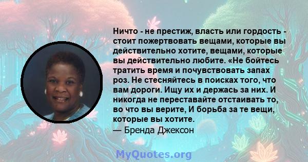 Ничто - не престиж, власть или гордость - стоит пожертвовать вещами, которые вы действительно хотите, вещами, которые вы действительно любите. «Не бойтесь тратить время и почувствовать запах роз. Не стесняйтесь в