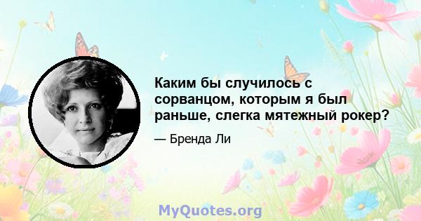 Каким бы случилось с сорванцом, которым я был раньше, слегка мятежный рокер?