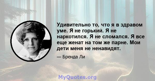 Удивительно то, что я в здравом уме. Я не горький. Я не наркотился. Я не сломался. Я все еще женат на том же парне. Мои дети меня не ненавидят.