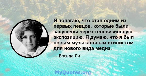 Я полагаю, что стал одним из первых певцов, которые были запущены через телевизионную экспозицию. Я думаю, что я был новым музыкальным стилистом для нового вида медиа.