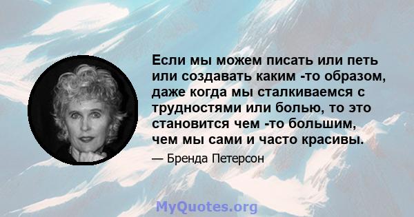 Если мы можем писать или петь или создавать каким -то образом, даже когда мы сталкиваемся с трудностями или болью, то это становится чем -то большим, чем мы сами и часто красивы.