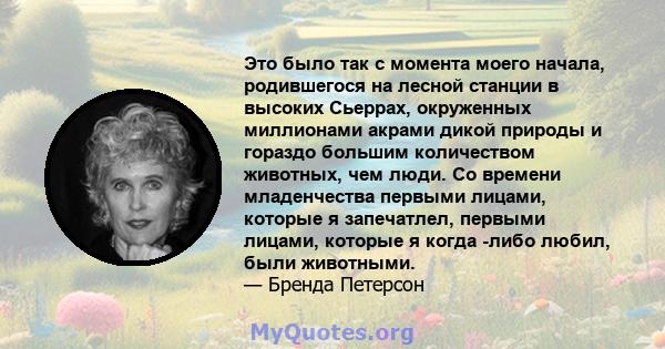 Это было так с момента моего начала, родившегося на лесной станции в высоких Сьеррах, окруженных миллионами акрами дикой природы и гораздо большим количеством животных, чем люди. Со времени младенчества первыми лицами,