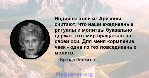 Индийцы хопи из Аризоны считают, что наши ежедневные ритуалы и молитвы буквально держат этот мир вращаться на своей оси. Для меня кормление чаек - одна из тех повседневных молитв.