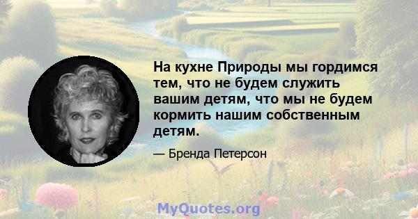 На кухне Природы мы гордимся тем, что не будем служить вашим детям, что мы не будем кормить нашим собственным детям.