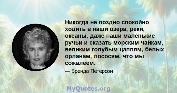 Никогда не поздно спокойно ходить в наши озера, реки, океаны, даже наши маленькие ручьи и сказать морским чайкам, великим голубым цаплям, белых орланам, лососям, что мы сожалеем.