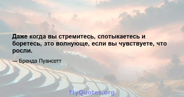 Даже когда вы стремитесь, спотыкаетесь и боретесь, это волнующе, если вы чувствуете, что росли.