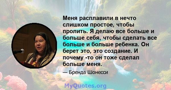 Меня расплавили в нечто слишком простое, чтобы пролить. Я делаю все больше и больше себя, чтобы сделать все больше и больше ребенка. Он берет это, это создание. И почему -то он тоже сделал больше меня.