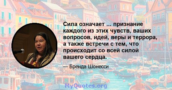 Сила означает ... признание каждого из этих чувств, ваших вопросов, идей, веры и террора, а также встречи с тем, что происходит со всей силой вашего сердца.