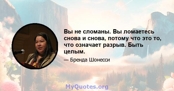 Вы не сломаны. Вы ломаетесь снова и снова, потому что это то, что означает разрыв. Быть целым.