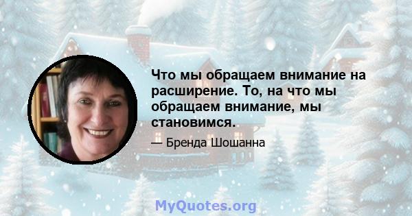 Что мы обращаем внимание на расширение. То, на что мы обращаем внимание, мы становимся.