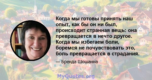 Когда мы готовы принять наш опыт, как бы он ни был, происходит странная вещь: она превращается в нечто другое. Когда мы избегаем боли, боремся не почувствовать это, боль превращается в страдания.