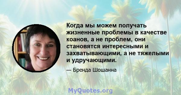 Когда мы можем получать жизненные проблемы в качестве коанов, а не проблем, они становятся интересными и захватывающими, а не тяжелыми и удручающими.