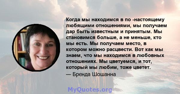 Когда мы находимся в по -настоящему любящими отношениями, мы получаем дар быть известным и принятым. Мы становимся больше, а не меньше, кто мы есть. Мы получаем место, в котором можно расцвести. Вот как мы знаем, что мы 