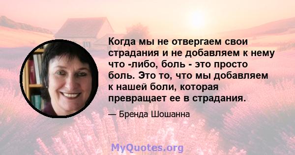 Когда мы не отвергаем свои страдания и не добавляем к нему что -либо, боль - это просто боль. Это то, что мы добавляем к нашей боли, которая превращает ее в страдания.