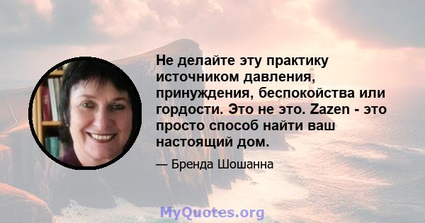 Не делайте эту практику источником давления, принуждения, беспокойства или гордости. Это не это. Zazen - это просто способ найти ваш настоящий дом.