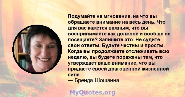 Подумайте на мгновение, на что вы обращаете внимание на весь день. Что для вас кажется важным, что вы воспринимаете как должное и вообще не посещаете? Запишите это. Не судите свои ответы. Будьте честны и просты. Когда