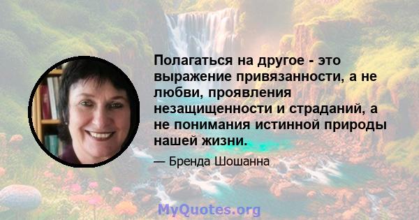 Полагаться на другое - это выражение привязанности, а не любви, проявления незащищенности и страданий, а не понимания истинной природы нашей жизни.