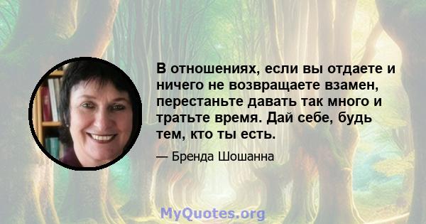 В отношениях, если вы отдаете и ничего не возвращаете взамен, перестаньте давать так много и тратьте время. Дай себе, будь тем, кто ты есть.