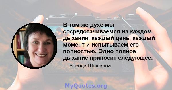 В том же духе мы сосредотачиваемся на каждом дыхании, каждый день, каждый момент и испытываем его полностью. Одно полное дыхание приносит следующее.