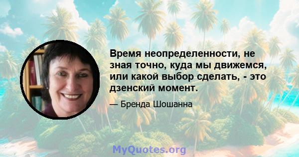 Время неопределенности, не зная точно, куда мы движемся, или какой выбор сделать, - это дзенский момент.