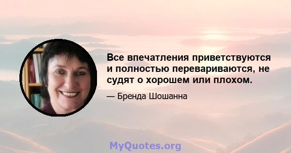 Все впечатления приветствуются и полностью перевариваются, не судят о хорошем или плохом.