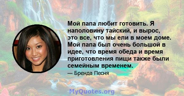 Мой папа любит готовить. Я наполовину тайский, и вырос, это все, что мы ели в моем доме. Мой папа был очень большой в идее, что время обеда и время приготовления пищи также были семейным временем.