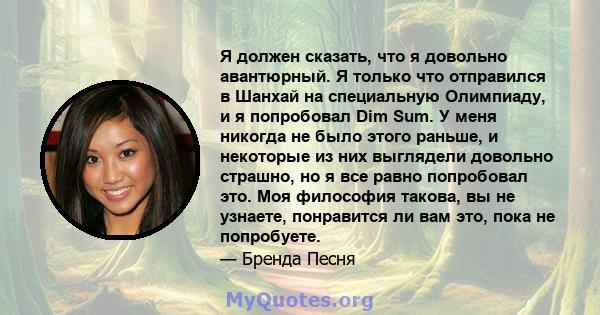 Я должен сказать, что я довольно авантюрный. Я только что отправился в Шанхай на специальную Олимпиаду, и я попробовал Dim Sum. У меня никогда не было этого раньше, и некоторые из них выглядели довольно страшно, но я