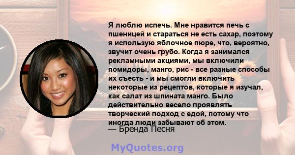 Я люблю испечь. Мне нравится печь с пшеницей и стараться не есть сахар, поэтому я использую яблочное пюре, что, вероятно, звучит очень грубо. Когда я занимался рекламными акциями, мы включили помидоры, манго, рис - все