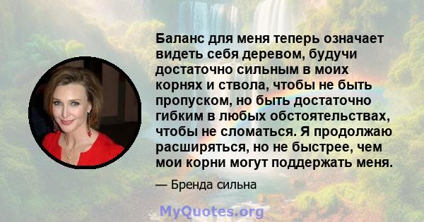 Баланс для меня теперь означает видеть себя деревом, будучи достаточно сильным в моих корнях и ствола, чтобы не быть пропуском, но быть достаточно гибким в любых обстоятельствах, чтобы не сломаться. Я продолжаю