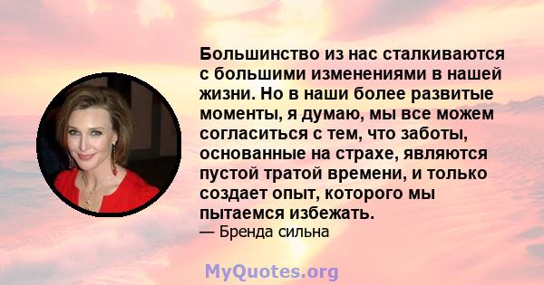 Большинство из нас сталкиваются с большими изменениями в нашей жизни. Но в наши более развитые моменты, я думаю, мы все можем согласиться с тем, что заботы, основанные на страхе, являются пустой тратой времени, и только 