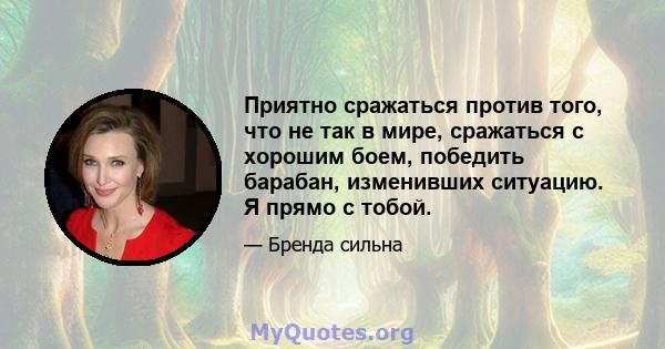 Приятно сражаться против того, что не так в мире, сражаться с хорошим боем, победить барабан, изменивших ситуацию. Я прямо с тобой.