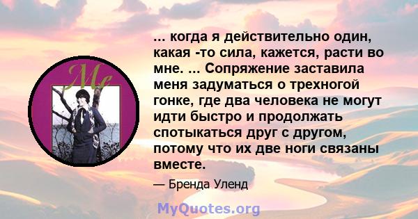 ... когда я действительно один, какая -то сила, кажется, расти во мне. ... Сопряжение заставила меня задуматься о трехногой гонке, где два человека не могут идти быстро и продолжать спотыкаться друг с другом, потому что 