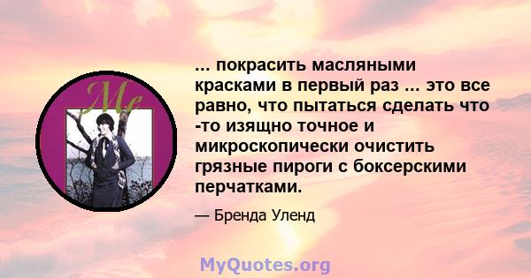 ... покрасить масляными красками в первый раз ... это все равно, что пытаться сделать что -то изящно точное и микроскопически очистить грязные пироги с боксерскими перчатками.