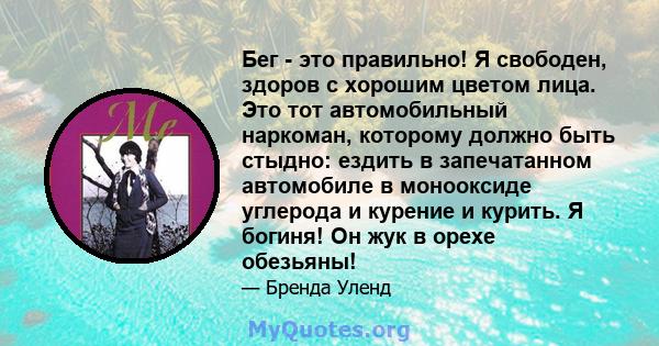 Бег - это правильно! Я свободен, здоров с хорошим цветом лица. Это тот автомобильный наркоман, которому должно быть стыдно: ездить в запечатанном автомобиле в монооксиде углерода и курение и курить. Я богиня! Он жук в