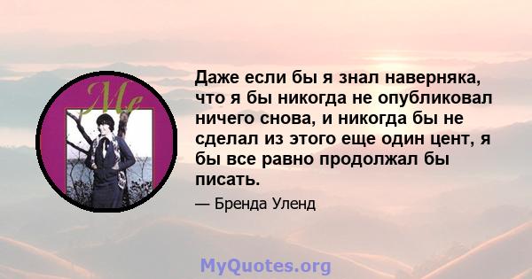 Даже если бы я знал наверняка, что я бы никогда не опубликовал ничего снова, и никогда бы не сделал из этого еще один цент, я бы все равно продолжал бы писать.