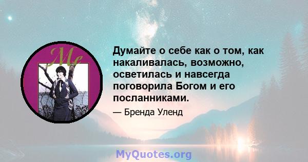 Думайте о себе как о том, как накаливалась, возможно, осветилась и навсегда поговорила Богом и его посланниками.